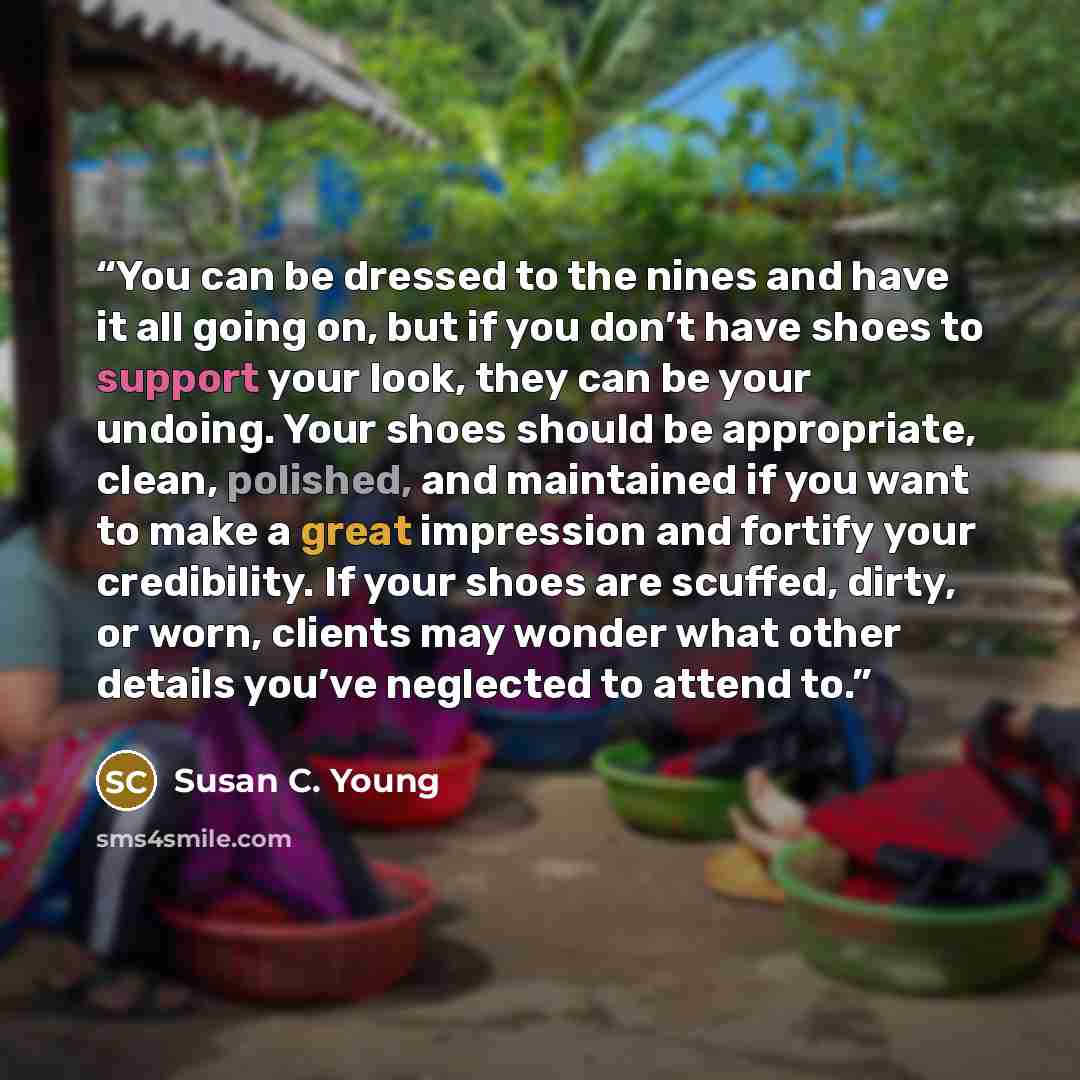 “You can be dressed to the nines and have it all going on, but if you don’t have shoes to support your look, they can be your undoing. Your shoes should be appropriate, clean, polished, and maintained if you want to make a great impression and fortify your credibility. If your shoes are scuffed…” quote by Susan C. Young