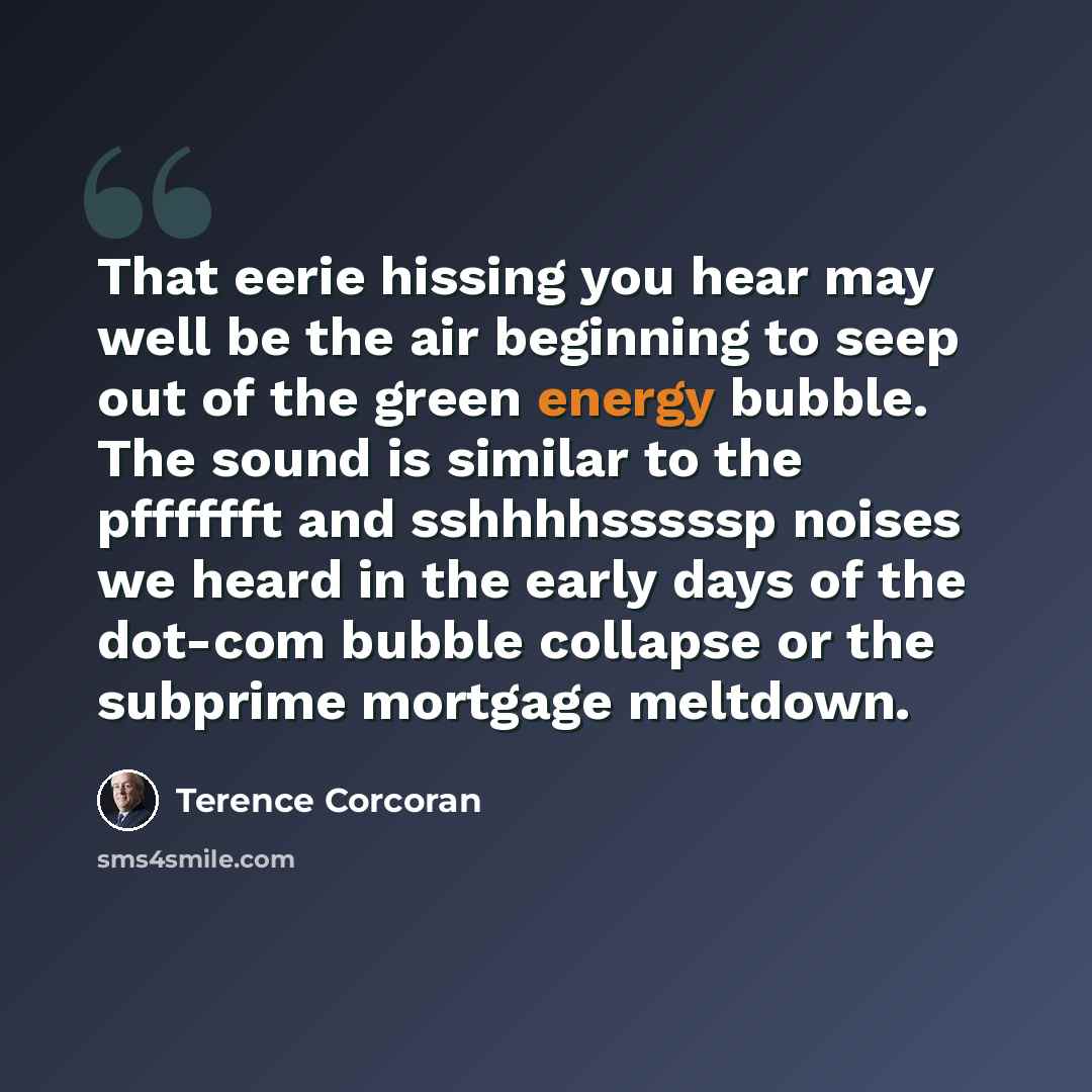 “That eerie hissing you hear may well be the air beginning to seep out of the green energy bubble. The sound is similar to the pfffffft and sshhhhsssssp noises we heard in the early days of the dot-com bubble collapse or the subprime mortgage meltdown.” quote by Terence Corcoran