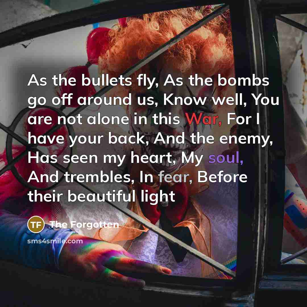 “As the bullets fly, As the bombs go off around us, Know well, You are not alone in this War, For I have your back, And the enemy, Has seen my heart, My soul, And trembles, In fear, Before their beautiful light” quote by The Forgotten