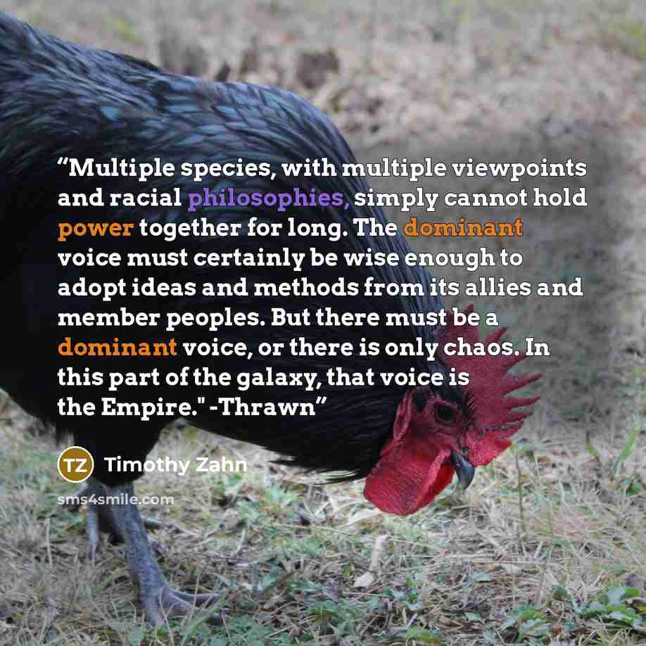 “Multiple species, with multiple viewpoints and racial philosophies, simply cannot hold power together for long. The dominant voice must certainly be wise enough to adopt ideas and methods from its allies and member peoples. But there must be a dominant voice, or there is only chaos. In this part…” quote by Timothy Zahn