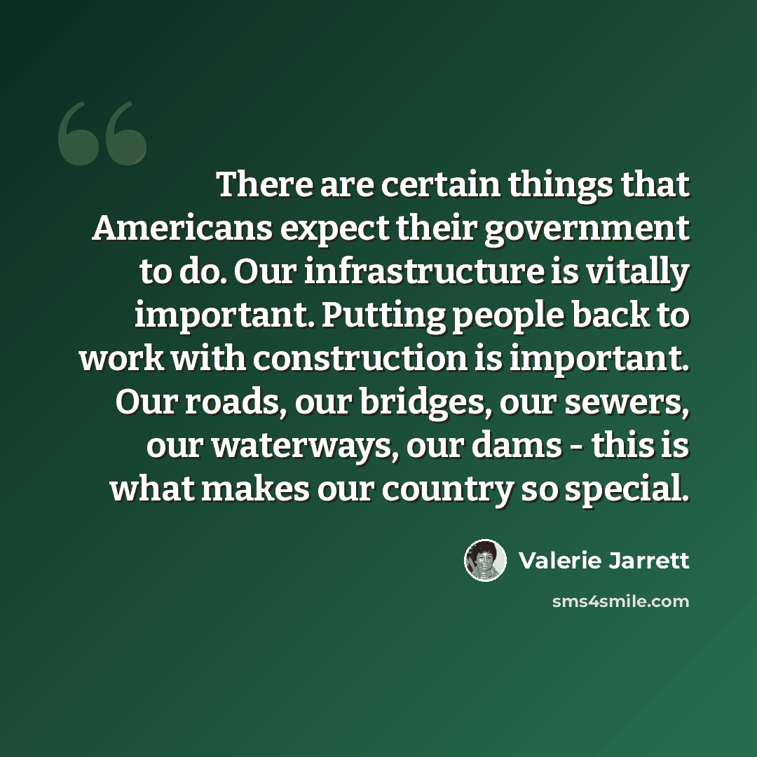“There are certain things that Americans expect their government to do. Our infrastructure is vitally important. Putting people back to work with construction is important. Our roads, our bridges, our sewers, our waterways, our dams - this is what makes our country so special.” quote by Valerie Jarrett