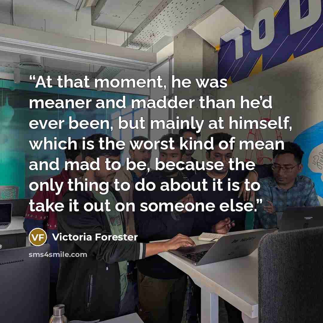 “At that moment, he was meaner and madder than he’d ever been, but mainly at himself, which is the worst kind of mean and mad to be, because the only thing to do about it is to take it out on someone else.” quote by Victoria Forester