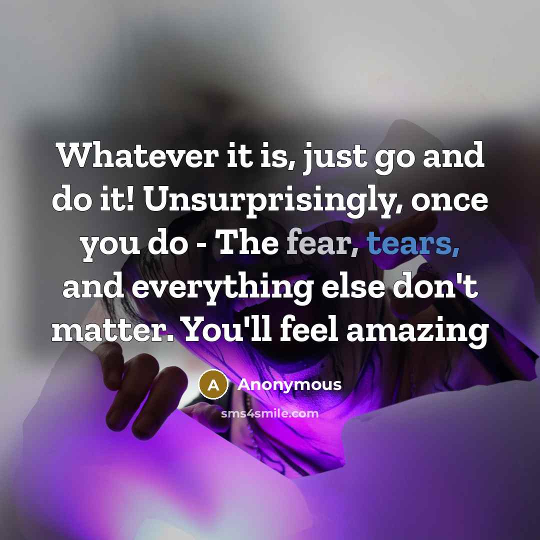 “Whatever it is, just go and do it! Unsurprisingly, once you do - The fear, tears, and everything else don't matter. You'll feel amazing” quote by Anonymous