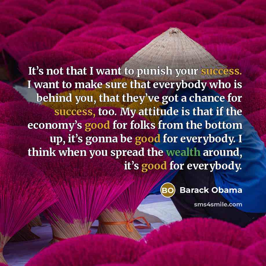 “It’s not that I want to punish your success. I want to make sure that everybody who is behind you, that they’ve got a chance for success, too. My attitude is that if the economy’s good for folks from the bottom up, it’s gonna be good for everybody. I think when you spread the wealth around, it’s…” quote by Barack Obama