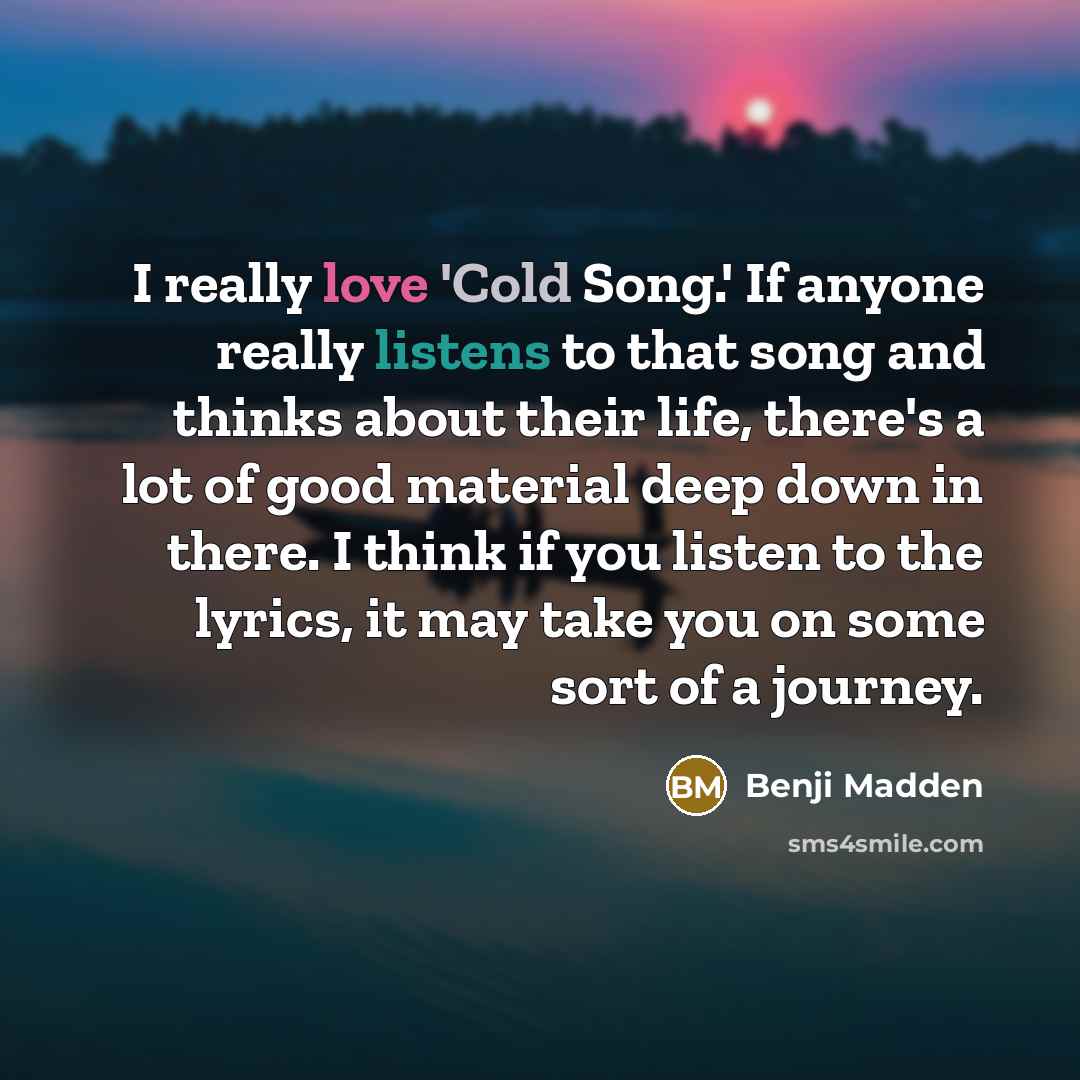 “I really love 'Cold Song.' If anyone really listens to that song and thinks about their life, there's a lot of good material deep down in there. I think if you listen to the lyrics, it may take you on some sort of a journey.” quote by Benji Madden