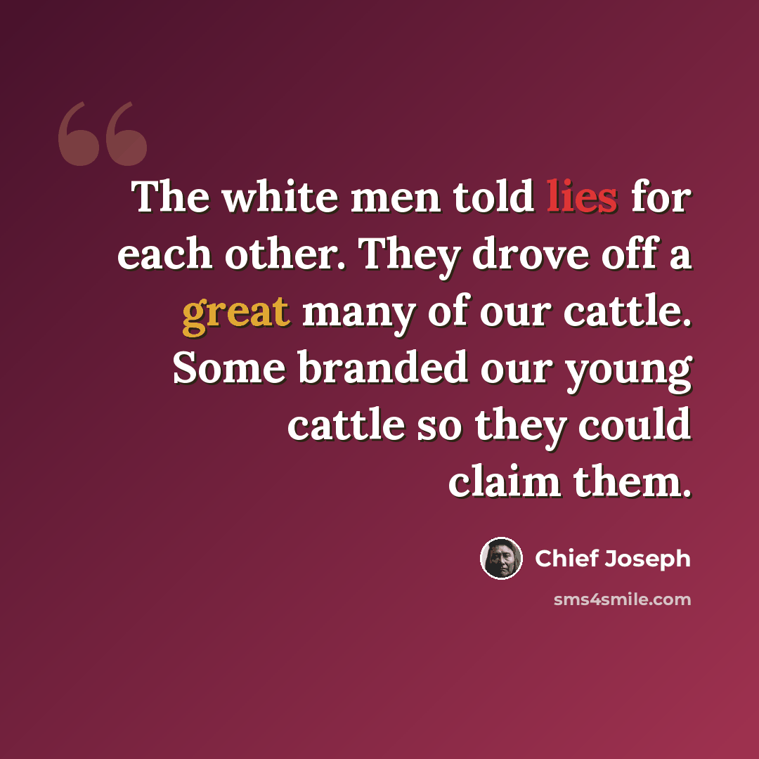 “The white men told lies for each other. They drove off a great many of our cattle. Some branded our young cattle so they could claim them.” quote by Chief Joseph