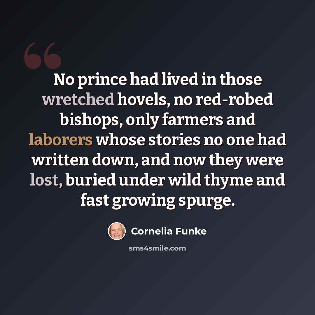 “No prince had lived in those wretched hovels, no red-robed bishops, only farmers and laborers whose stories no one had written down, and now they were lost, buried under wild thyme and fast growing spurge.” quote by Cornelia Funke