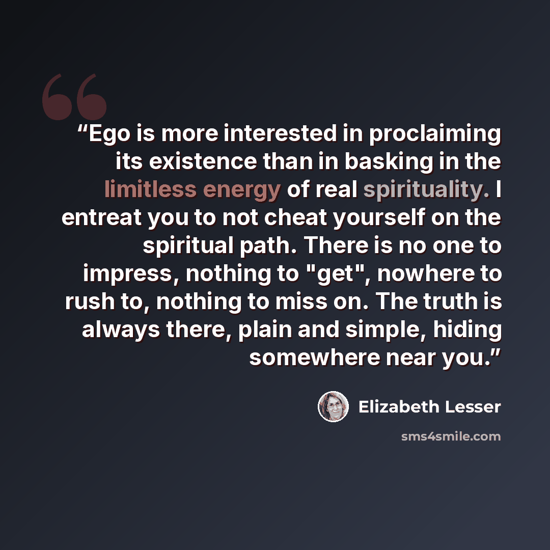 “Ego is more interested in proclaiming its existence than in basking in the limitless energy of real spirituality. I entreat you to not cheat yourself on the spiritual path. There is no one to impress, nothing to "get", nowhere to rush to, nothing to miss on. The truth is always there, plain and…” quote by Elizabeth Lesser