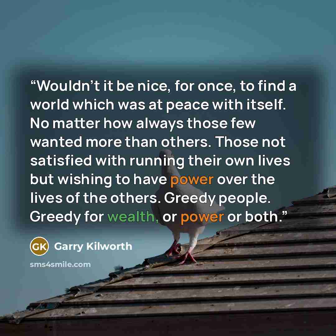 “Wouldn't it be nice, for once, to find a world which was at peace with itself. No matter how always those few wanted more than others. Those not satisfied with running their own lives but wishing to have power over the lives of the others. Greedy people. Greedy for wealth, or power or both.” quote by Garry Kilworth