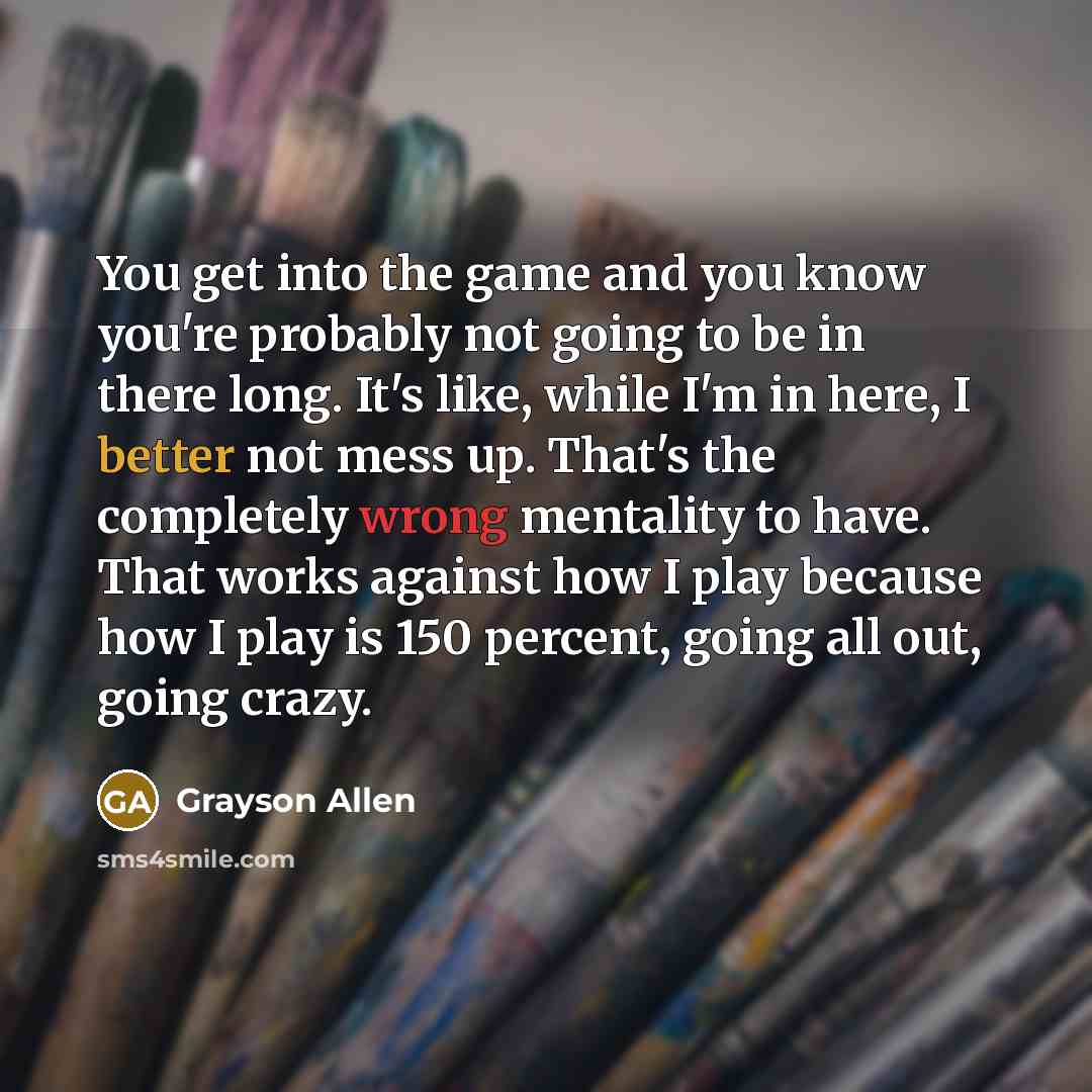 “You get into the game and you know you're probably not going to be in there long. It's like, while I'm in here, I better not mess up. That's the completely wrong mentality to have. That works against how I play because how I play is 150 percent, going all out, going crazy.” quote by Grayson Allen