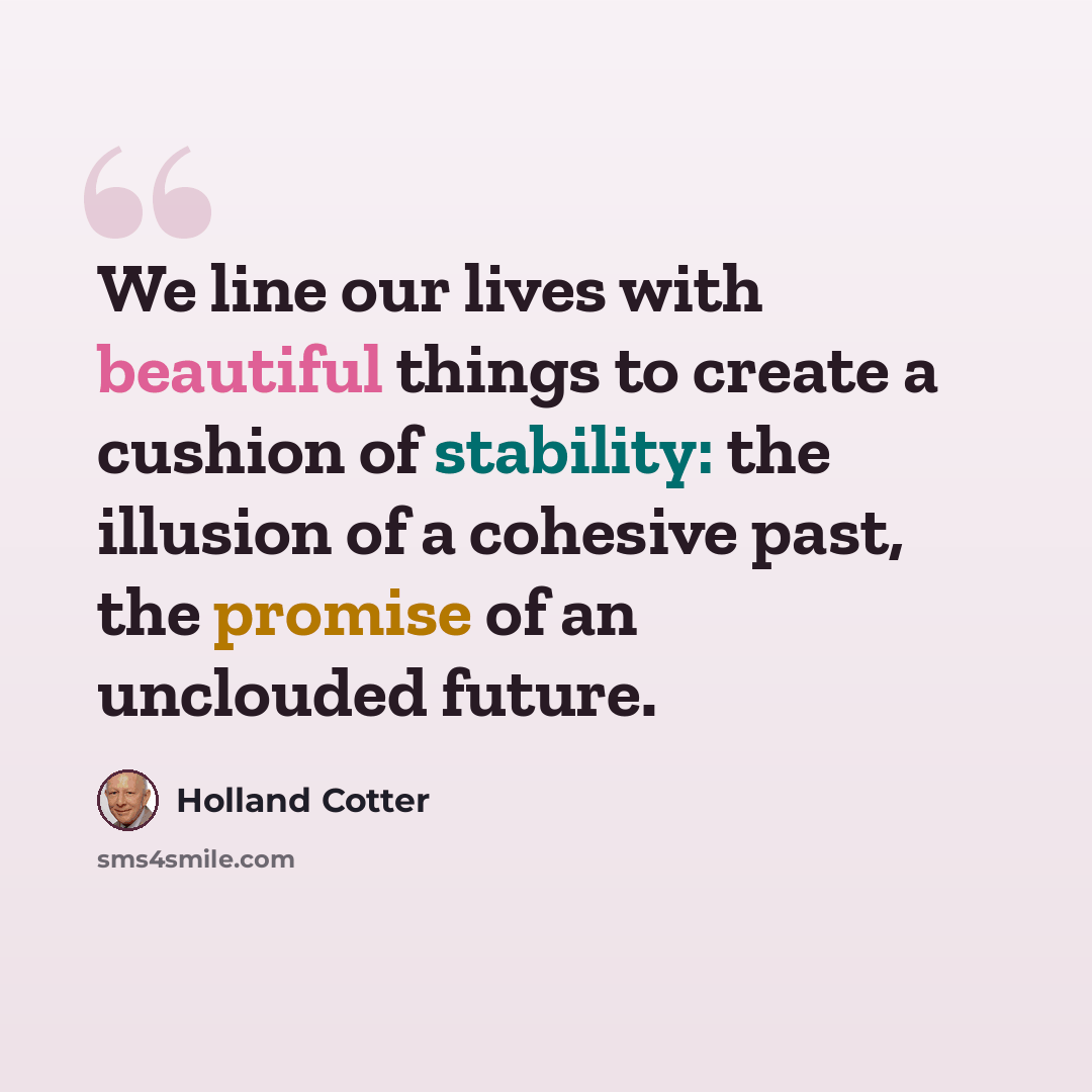 “We line our lives with beautiful things to create a cushion of stability: the illusion of a cohesive past, the promise of an unclouded future.” quote by Holland Cotter