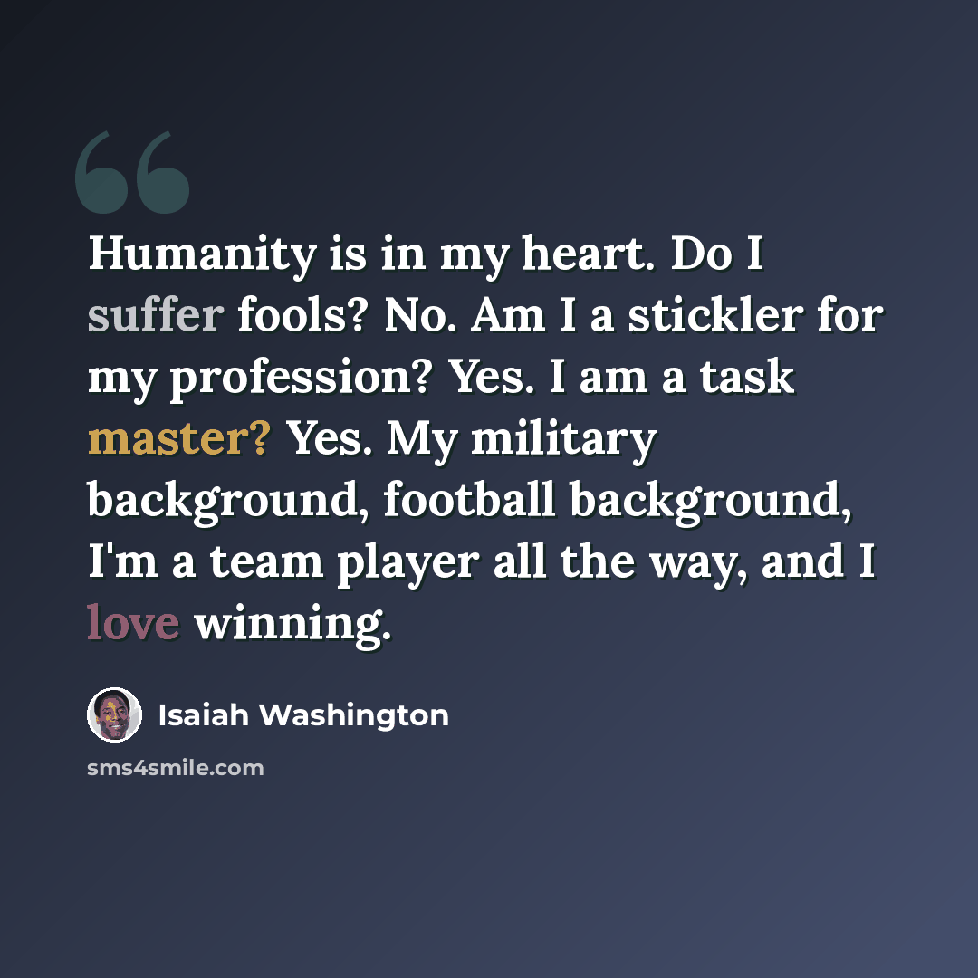 “Humanity is in my heart. Do I suffer fools? No. Am I a stickler for my profession? Yes. I am a task master? Yes. My military background, football background, I'm a team player all the way, and I love winning.” quote by Isaiah Washington