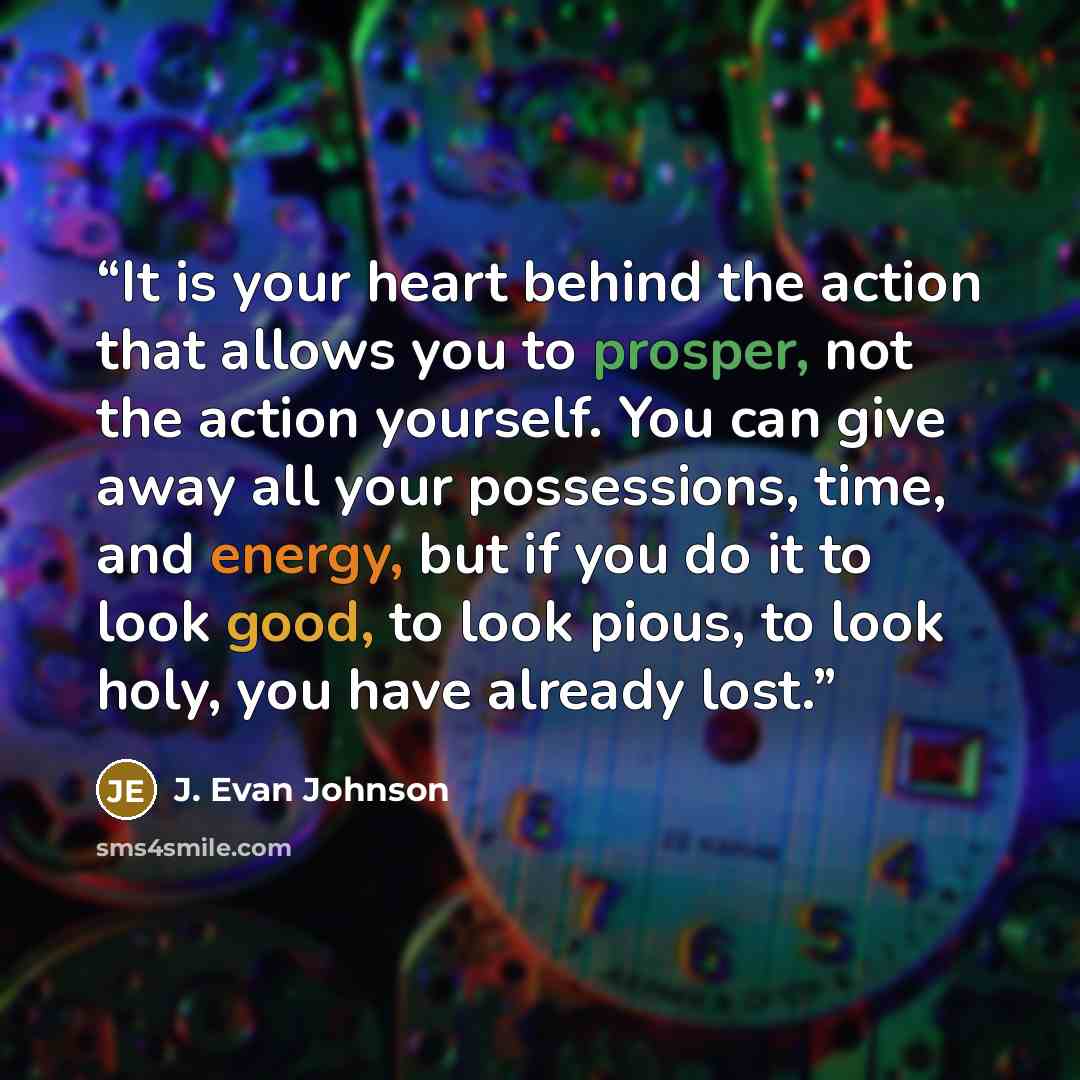 “It is your heart behind the action that allows you to prosper, not the action yourself. You can give away all your possessions, time, and energy, but if you do it to look good, to look pious, to look holy, you have already lost.” quote by J. Evan Johnson
