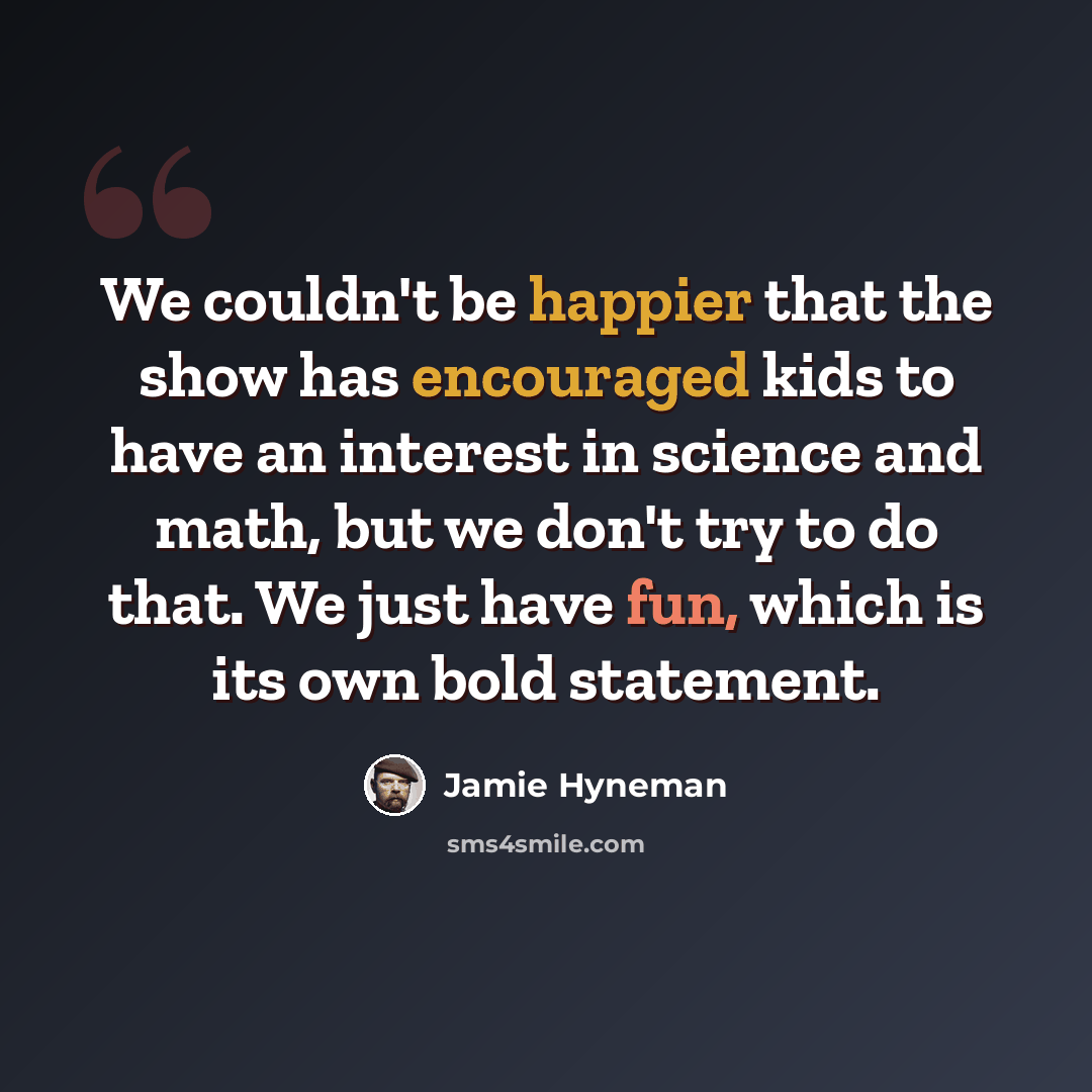“We couldn't be happier that the show has encouraged kids to have an interest in science and math, but we don't try to do that. We just have fun, which is its own bold statement.” quote by Jamie Hyneman