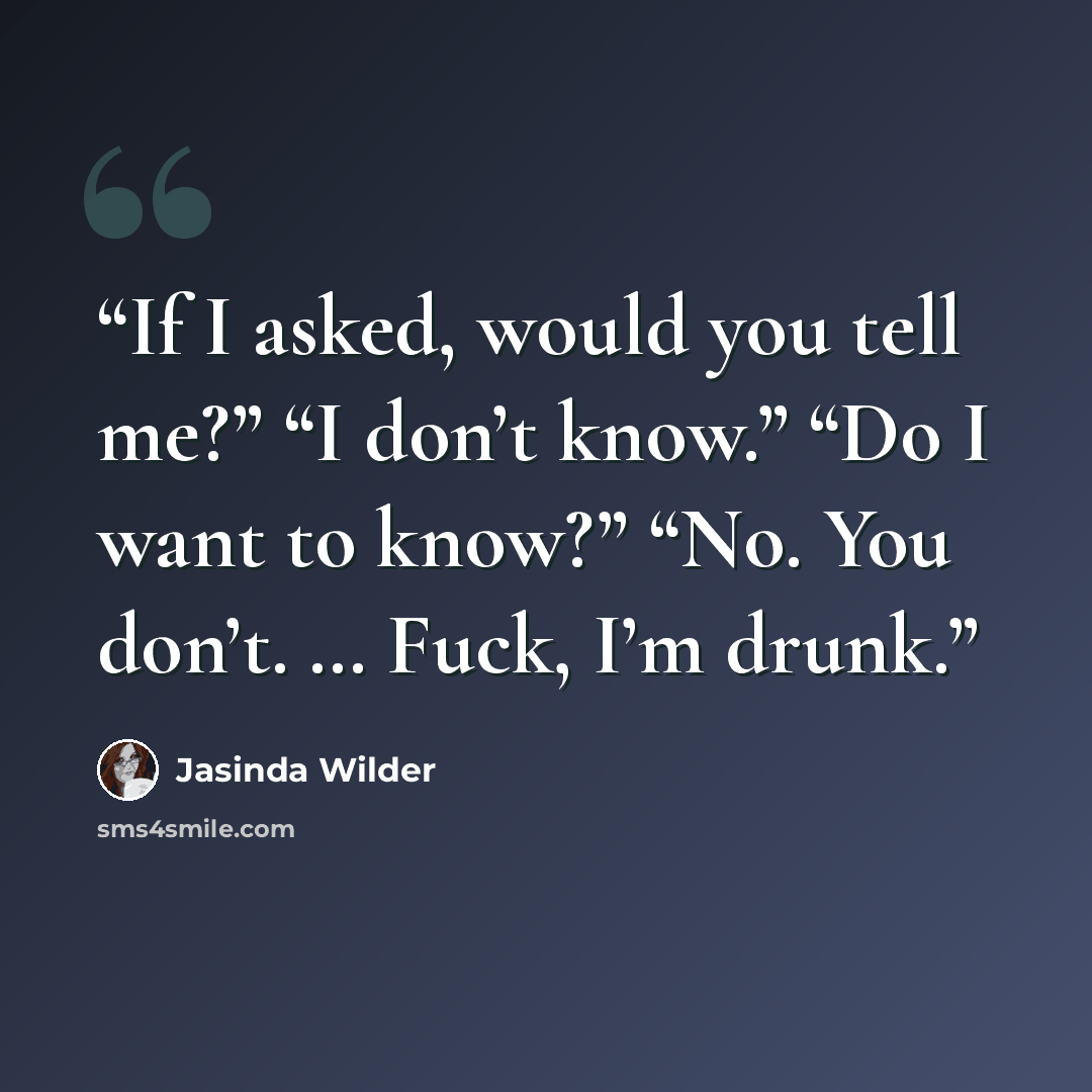 “If I asked, would you tell me?” “I don’t know.” “Do I want to know?” “No. You don’t. … Fuck, I’m drunk.” quote by Jasinda Wilder