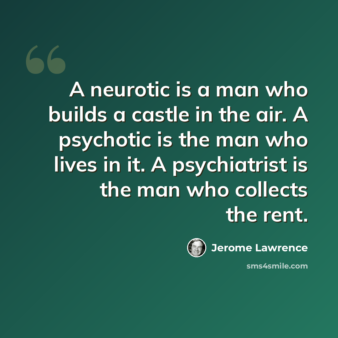 “A neurotic is a man who builds a castle in the air. A psychotic is the man who lives in it. A psychiatrist is the man who collects the rent.” quote by Jerome Lawrence