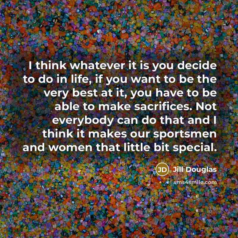 “I think whatever it is you decide to do in life, if you want to be the very best at it, you have to be able to make sacrifices. Not everybody can do that and I think it makes our sportsmen and women that little bit special.” quote by Jill Douglas