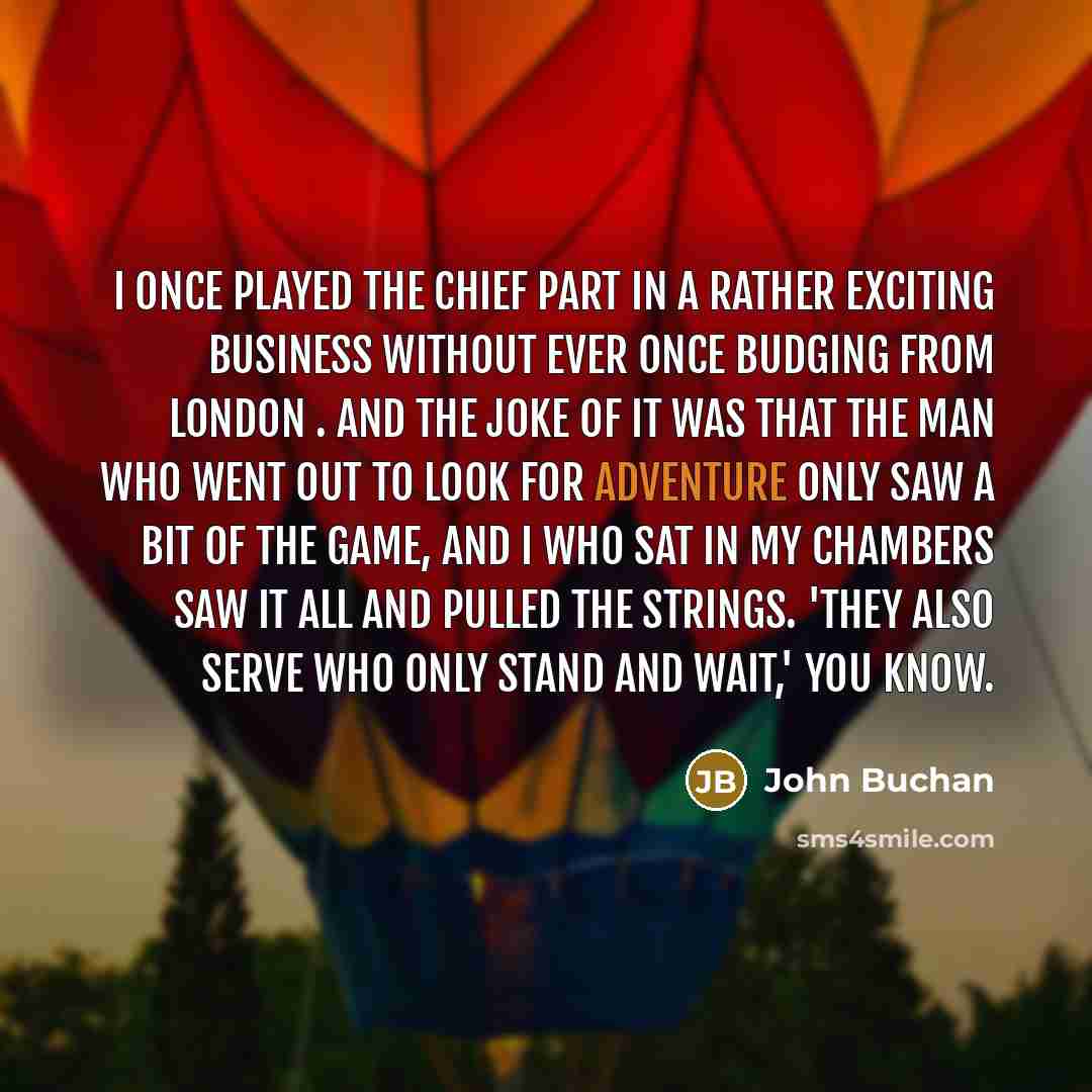“I once played the chief part in a rather exciting business without ever once budging from London . And the joke of it was that the man who went out to look for adventure only saw a bit of the game, and I who sat in my chambers saw it all and pulled the strings. 'They also serve who only stand and…” quote by John Buchan