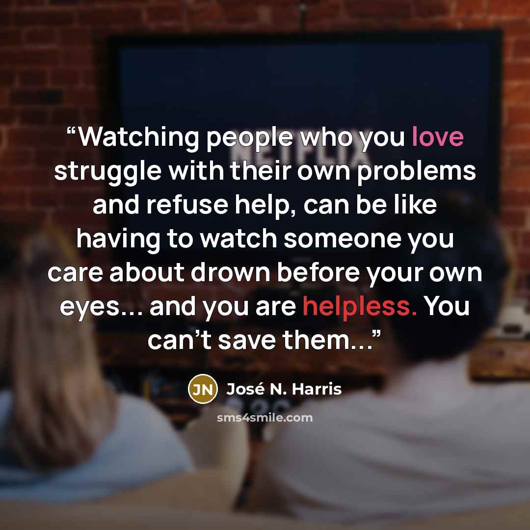 “Watching people who you love struggle with their own problems and refuse help, can be like having to watch someone you care about drown before your own eyes... and you are helpless. You can't save them...” quote by José N. Harris