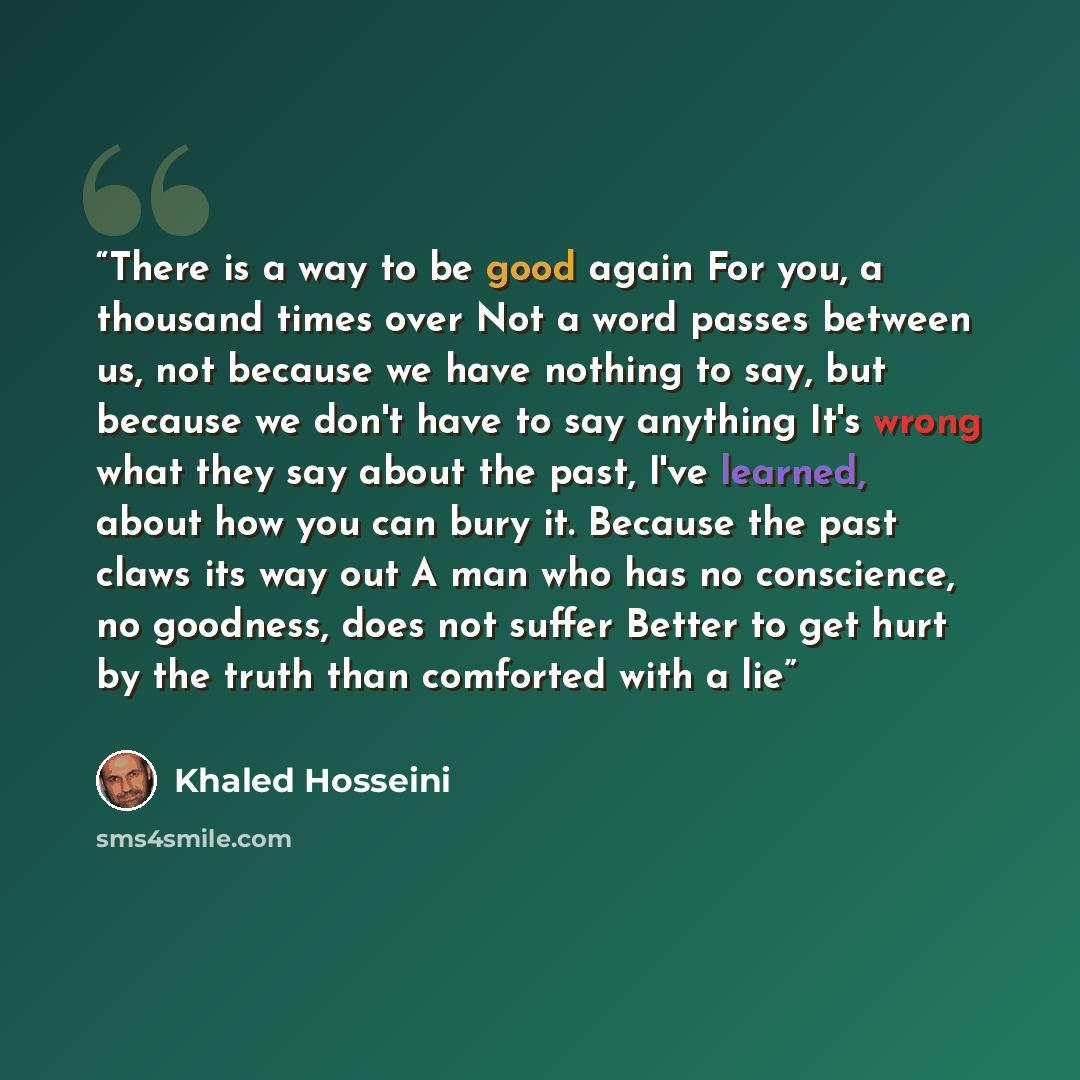 “There is a way to be good again For you, a thousand times over Not a word passes between us, not because we have nothing to say, but because we don't have to say anything It's wrong what they say about the past, I've learned, about how you can bury it. Because the past claws its way out A man who…” quote by Khaled Hosseini