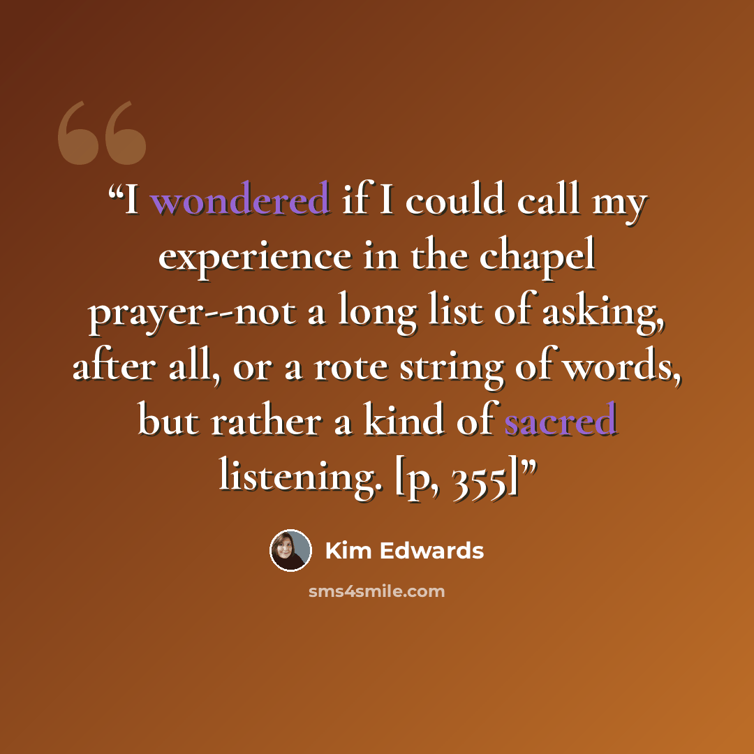 “I wondered if I could call my experience in the chapel prayer--not a long list of asking, after all, or a rote string of words, but rather a kind of sacred listening. [p, 355]” quote by Kim Edwards