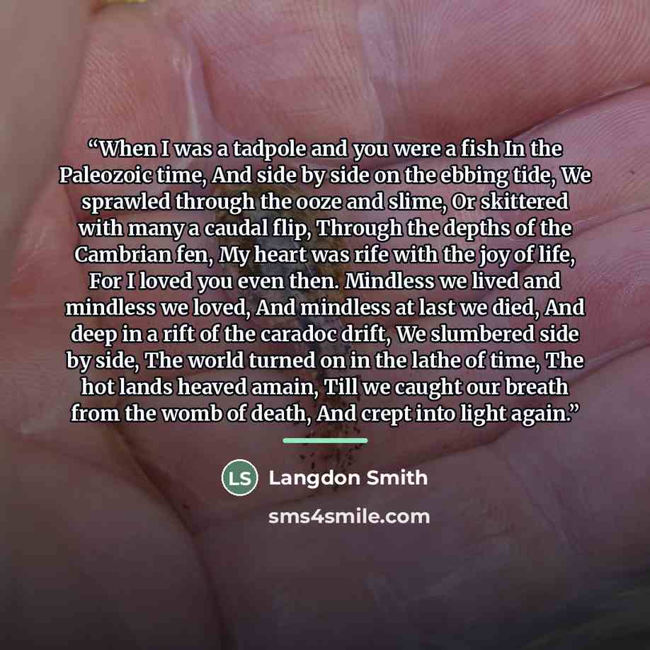 “When I was a tadpole and you were a fish In the Paleozoic time, And side by side on the ebbing tide, We sprawled through the ooze and slime, Or skittered with many a caudal flip, Through the depths of the Cambrian fen, My heart was rife with the joy of life, For I loved you even then. Mindless we…” quote by Langdon Smith