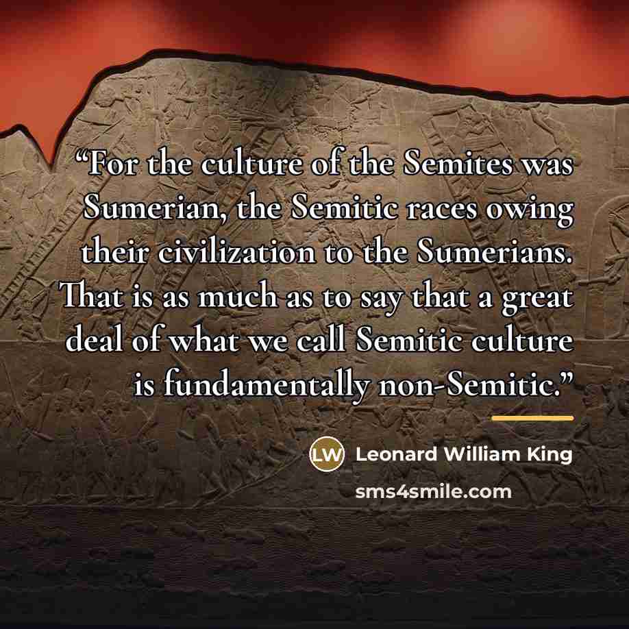 “For the culture of the Semites was Sumerian, the Semitic races owing their civilization to the Sumerians. That is as much as to say that a great deal of what we call Semitic culture is fundamentally non-Semitic.” quote by Leonard William King