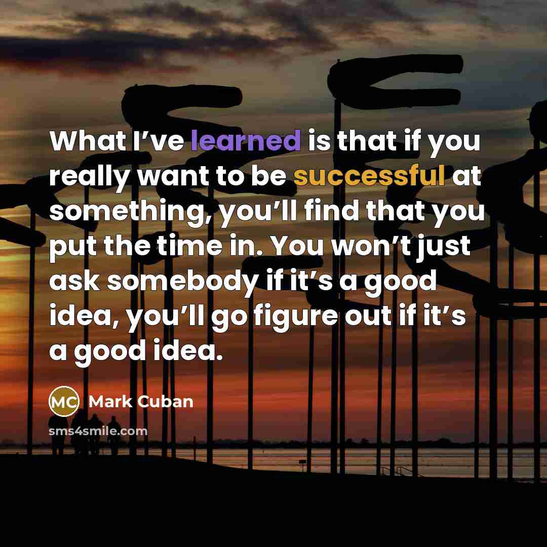 “What I’ve learned is that if you really want to be successful at something, you’ll find that you put the time in. You won’t just ask somebody if it’s a good idea, you’ll go figure out if it’s a good idea.” quote by Mark Cuban