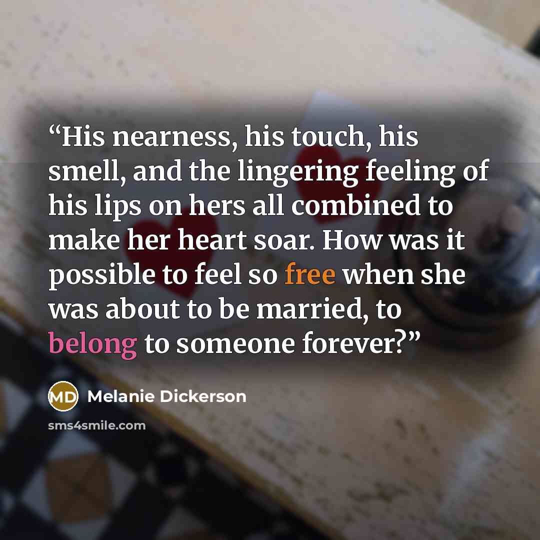 “His nearness, his touch, his smell, and the lingering feeling of his lips on hers all combined to make her heart soar. How was it possible to feel so free when she was about to be married, to belong to someone forever?” quote by Melanie Dickerson