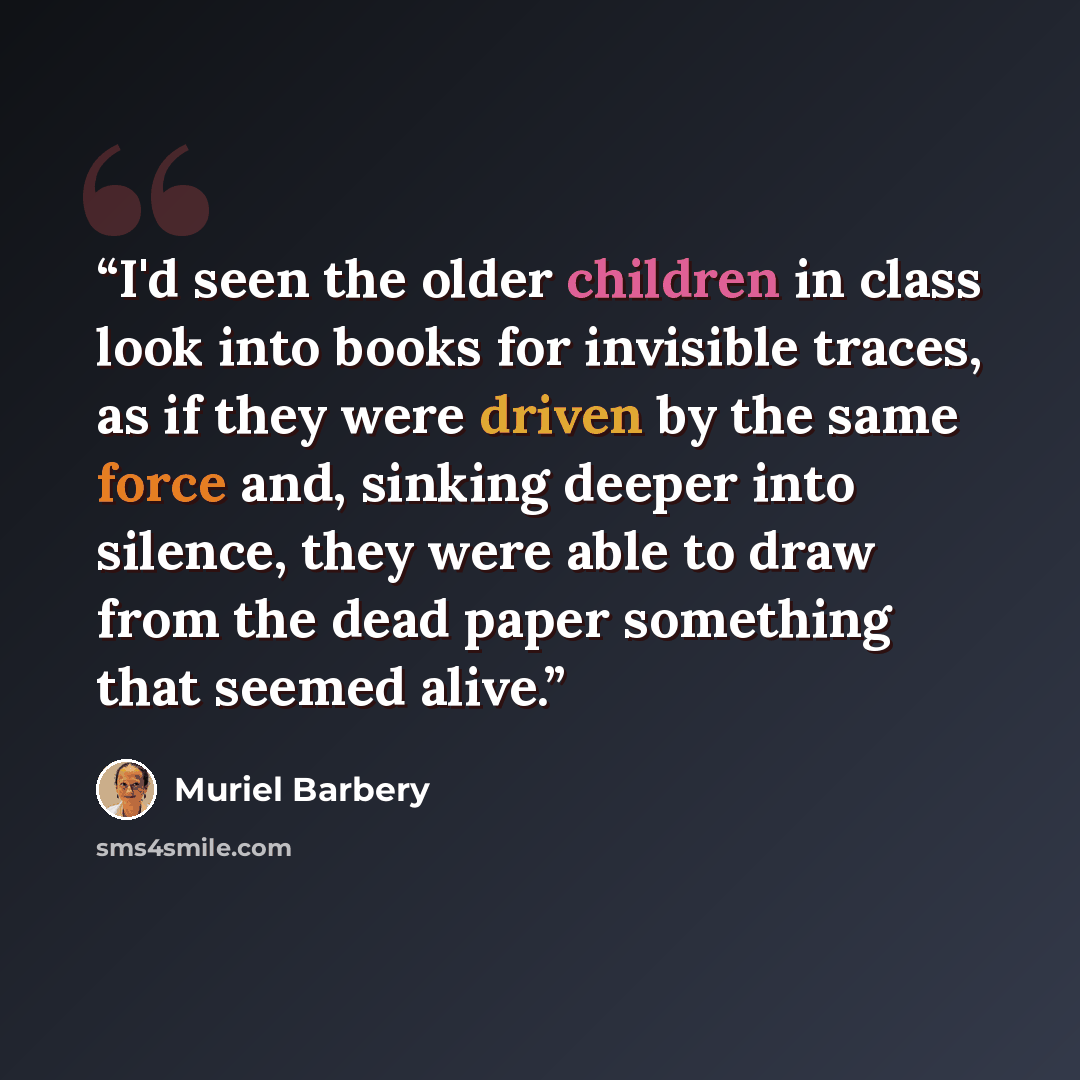 “I'd seen the older children in class look into books for invisible traces, as if they were driven by the same force and, sinking deeper into silence, they were able to draw from the dead paper something that seemed alive.” quote by Muriel Barbery