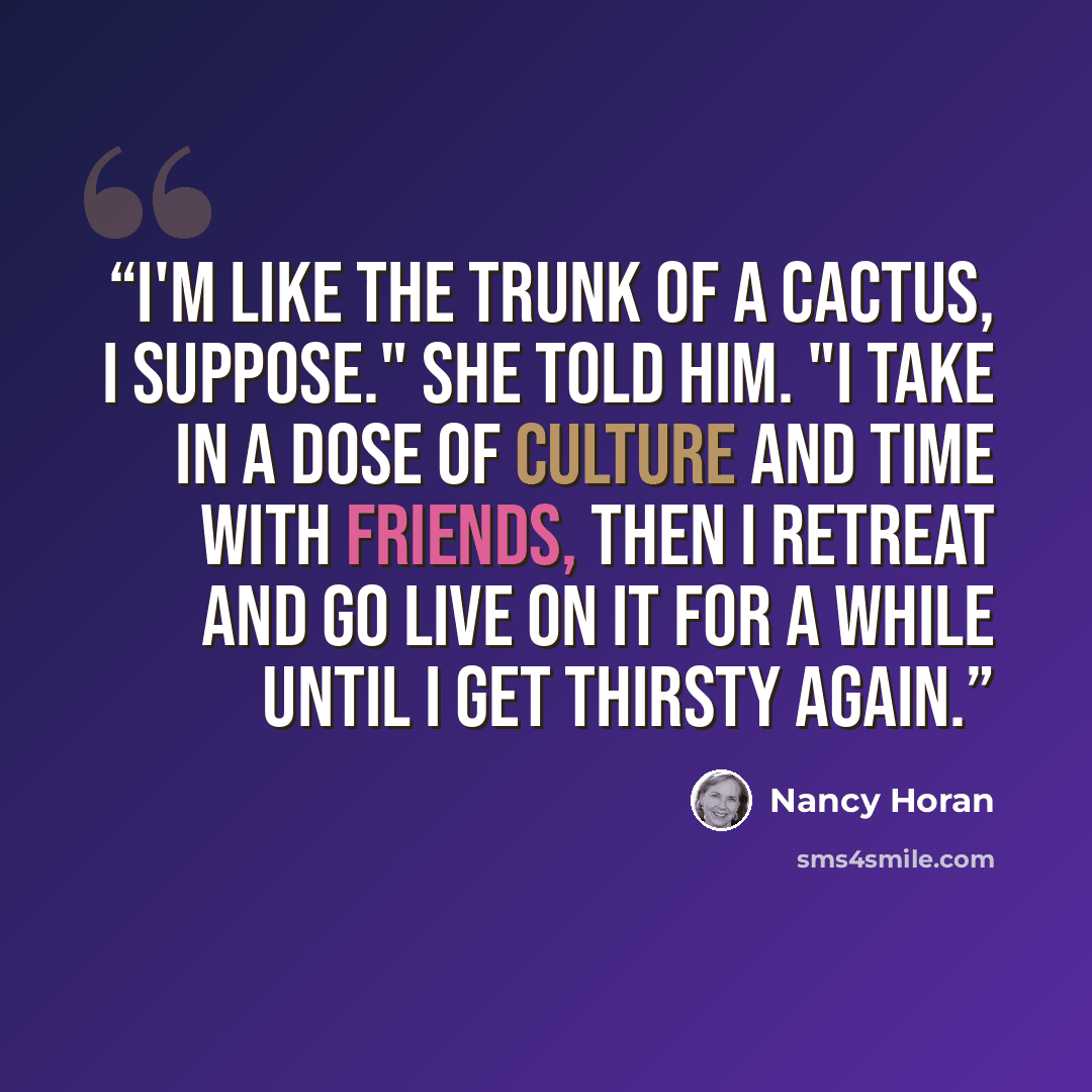 “I'm like the trunk of a cactus, I suppose." she told him. "I take in a dose of culture and time with friends, then I retreat and go live on it for a while until I get thirsty again.” quote by Nancy Horan