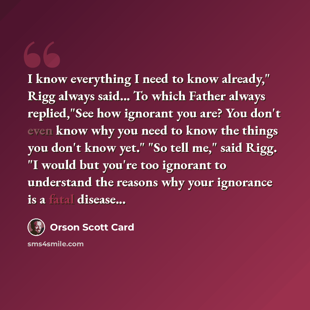 “I know everything I need to know already," Rigg always said... To which Father always replied,"See how ignorant you are? You don't even know why you need to know the things you don't know yet." "So tell me," said Rigg. "I would but you're too ignorant to understand the reasons why your ignorance…” quote by Orson Scott Card