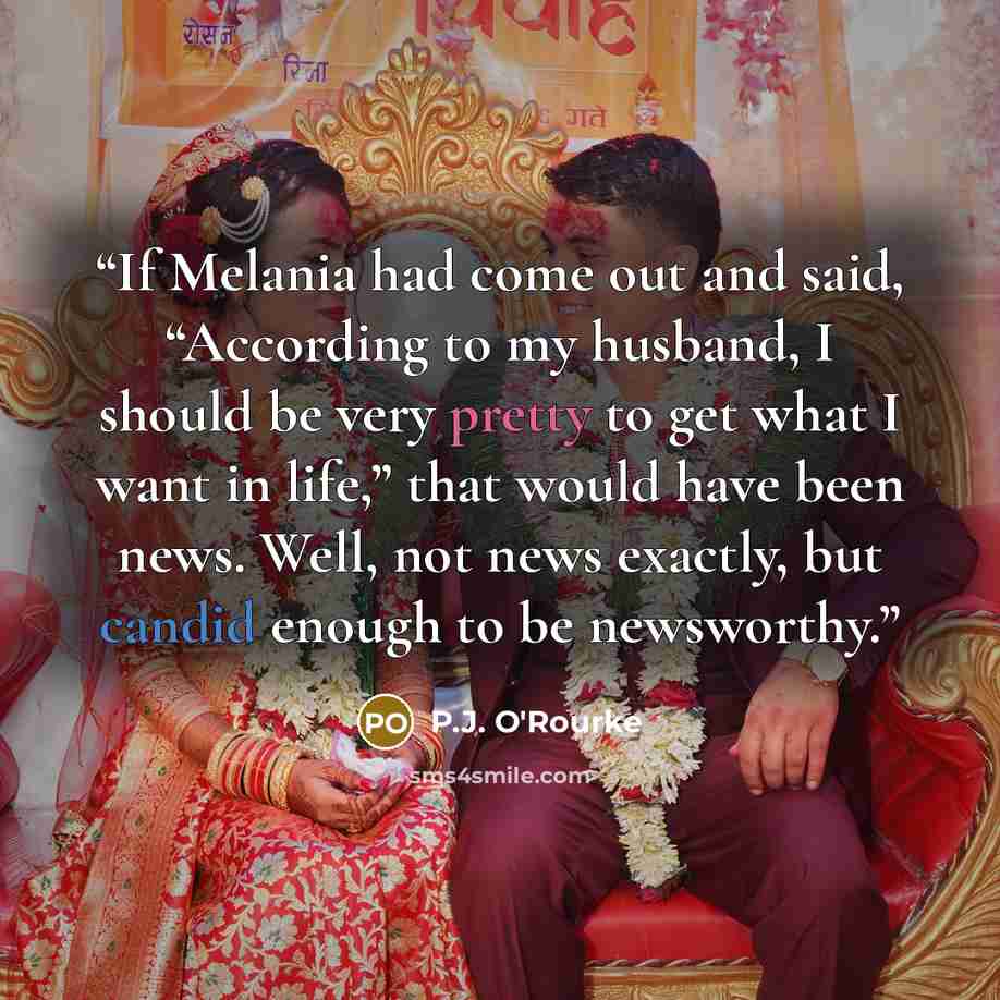 “If Melania had come out and said, “According to my husband, I should be very pretty to get what I want in life,” that would have been news. Well, not news exactly, but candid enough to be newsworthy.” quote by P.J. O'Rourke