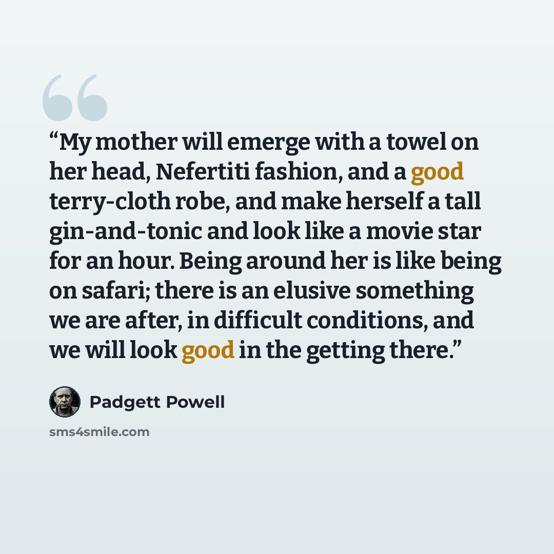 “My mother will emerge with a towel on her head, Nefertiti fashion, and a good terry-cloth robe, and make herself a tall gin-and-tonic and look like a movie star for an hour. Being around her is like being on safari; there is an elusive something we are after, in difficult conditions, and we will…” quote by Padgett Powell