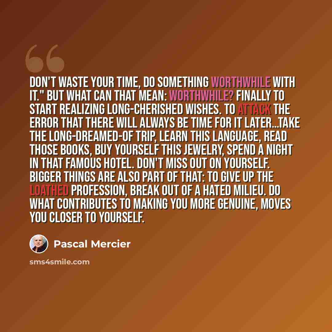 “Don't waste your time, do something worthwhile with it." But what can that mean: worthwhile? Finally to start realizing long-cherished wishes. To attack the error that there will always be time for it later…Take the long-dreamed-of trip, learn this language, read those books, buy yourself this…” quote by Pascal Mercier