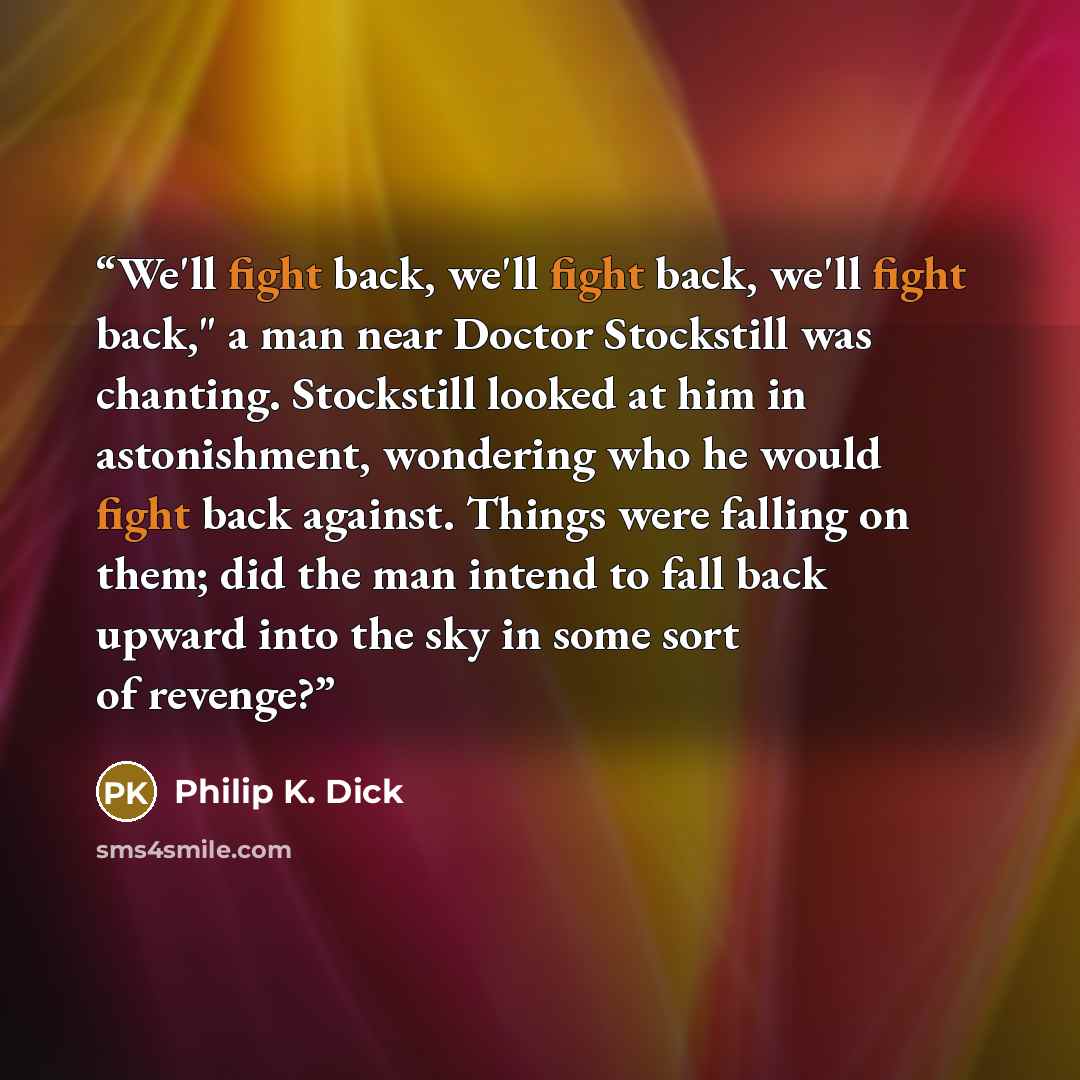 “We'll fight back, we'll fight back, we'll fight back," a man near Doctor Stockstill was chanting. Stockstill looked at him in astonishment, wondering who he would fight back against. Things were falling on them; did the man intend to fall back upward into the sky in some sort of revenge?” quote by Philip K. Dick