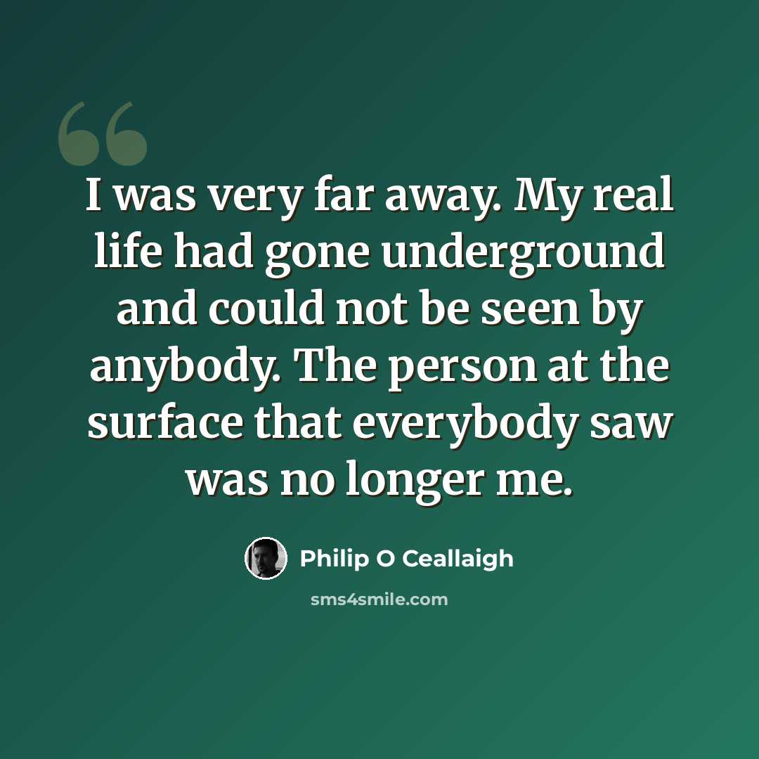 “I was very far away. My real life had gone underground and could not be seen by anybody. The person at the surface that everybody saw was no longer me.” quote by Philip O Ceallaigh