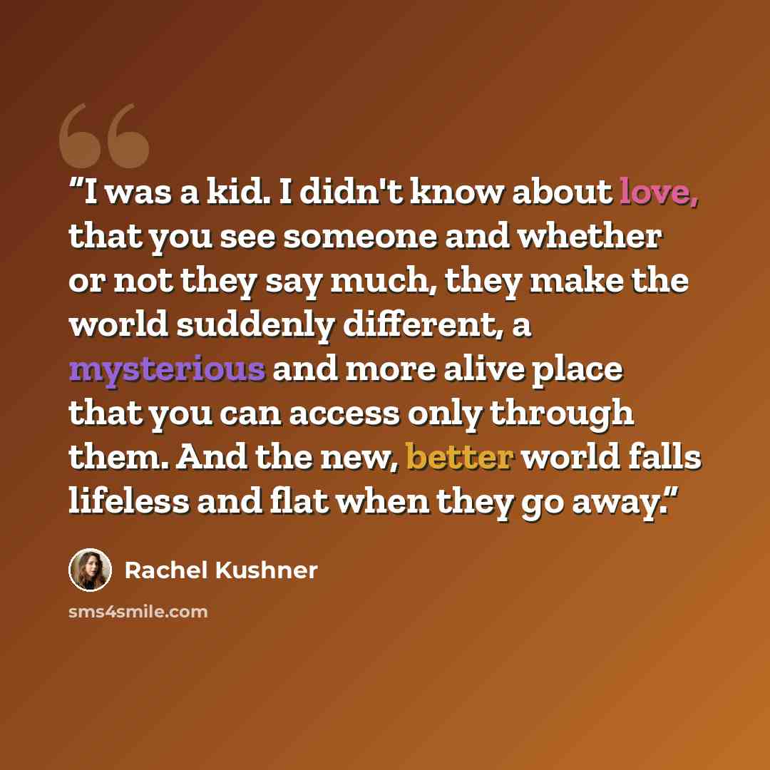 “I was a kid. I didn't know about love, that you see someone and whether or not they say much, they make the world suddenly different, a mysterious and more alive place that you can access only through them. And the new, better world falls lifeless and flat when they go away.” quote by Rachel Kushner