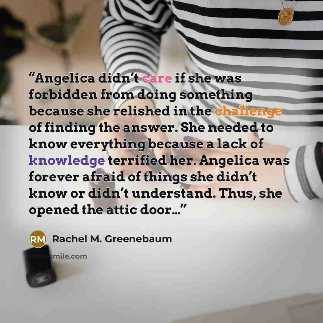 “Angelica didn’t care if she was forbidden from doing something because she relished in the challenge of finding the answer. She needed to know everything because a lack of knowledge terrified her. Angelica was forever afraid of things she didn’t know or didn’t understand. Thus, she opened the…” quote by Rachel M. Greenebaum