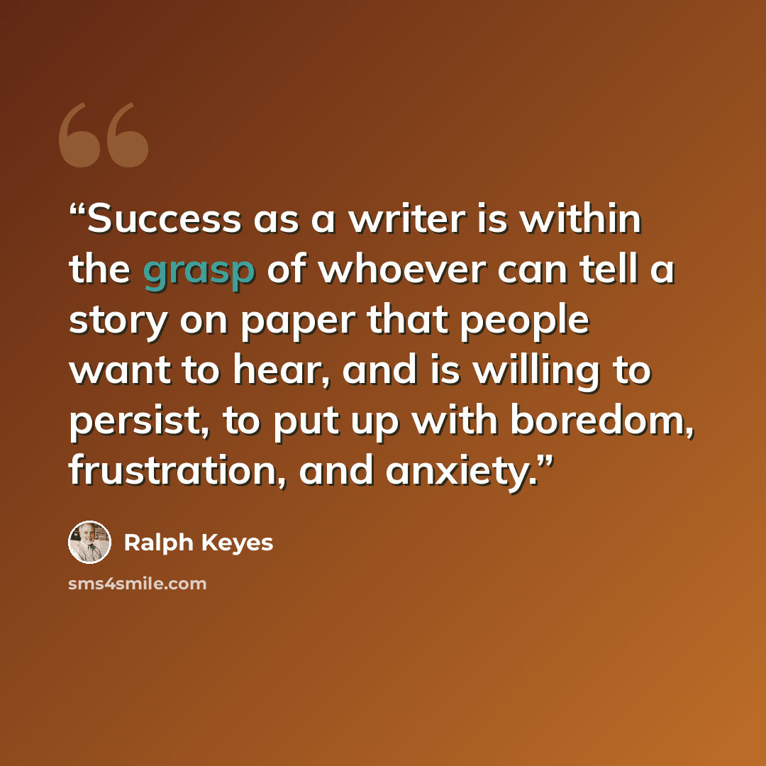 “Success as a writer is within the grasp of whoever can tell a story on paper that people want to hear, and is willing to persist, to put up with boredom, frustration, and anxiety.” quote by Ralph Keyes