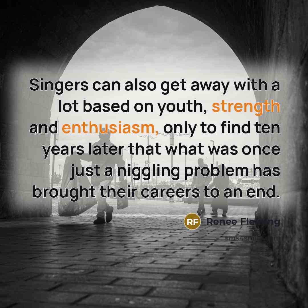 “Singers can also get away with a lot based on youth, strength and enthusiasm, only to find ten years later that what was once just a niggling problem has brought their careers to an end.” quote by Renee Fleming
