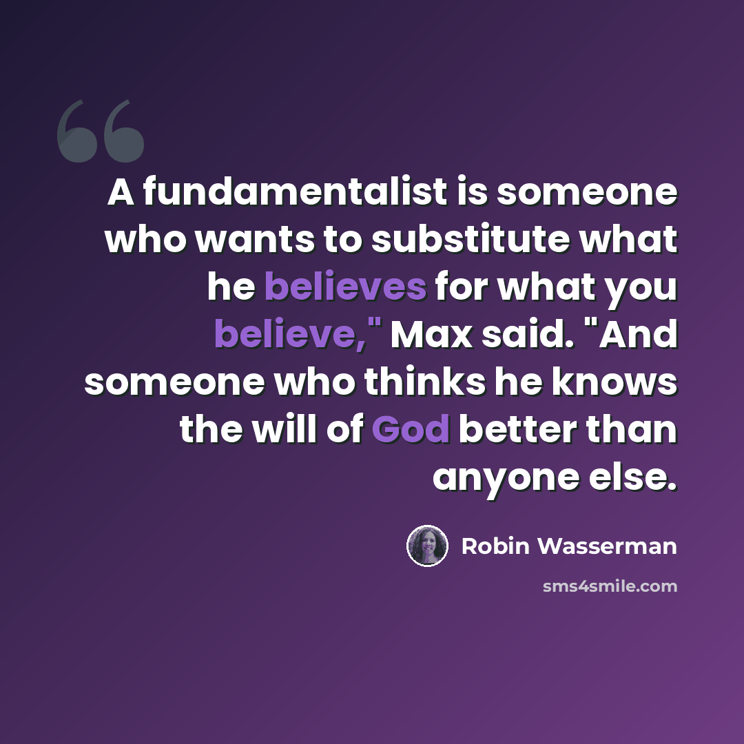 “A fundamentalist is someone who wants to substitute what he believes for what you believe," Max said. "And someone who thinks he knows the will of God better than anyone else.” quote by Robin Wasserman