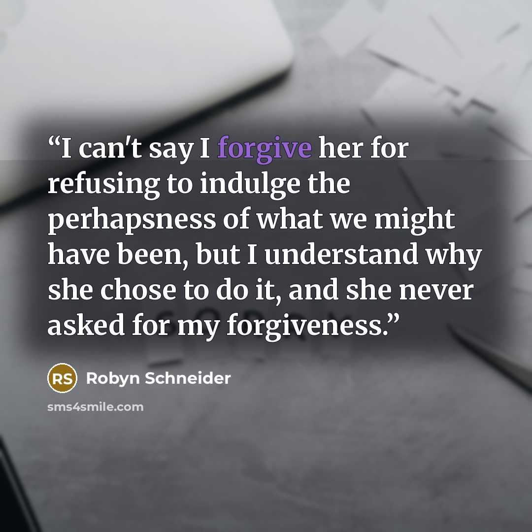 “I can't say I forgive her for refusing to indulge the perhapsness of what we might have been, but I understand why she chose to do it, and she never asked for my forgiveness.” quote by Robyn Schneider