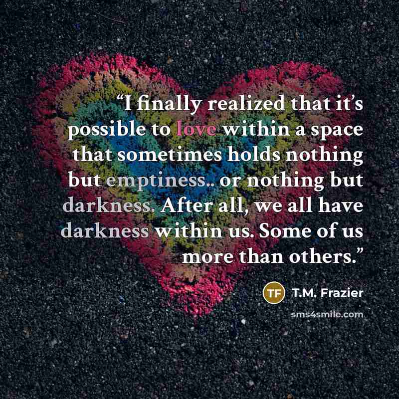 “I finally realized that it’s possible to love within a space that sometimes holds nothing but emptiness.. or nothing but darkness. After all, we all have darkness within us. Some of us more than others.” quote by T.M. Frazier