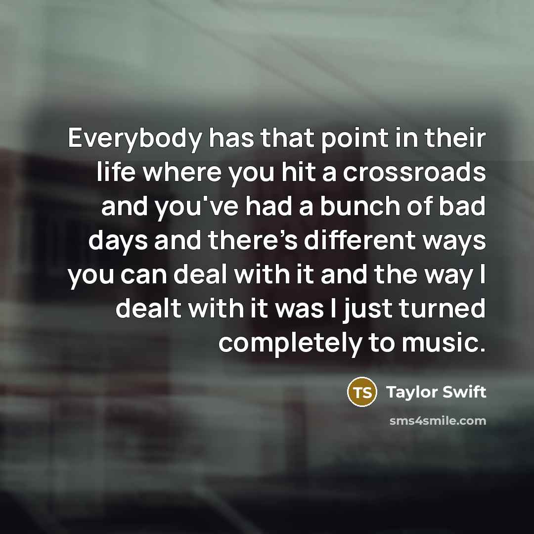 “Everybody has that point in their life where you hit a crossroads and you've had a bunch of bad days and there's different ways you can deal with it and the way I dealt with it was I just turned completely to music.” quote by Taylor Swift
