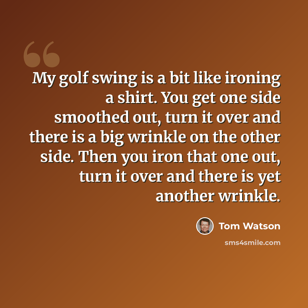 “My golf swing is a bit like ironing a shirt. You get one side smoothed out, turn it over and there is a big wrinkle on the other side. Then you iron that one out, turn it over and there is yet another wrinkle.” quote by Tom Watson