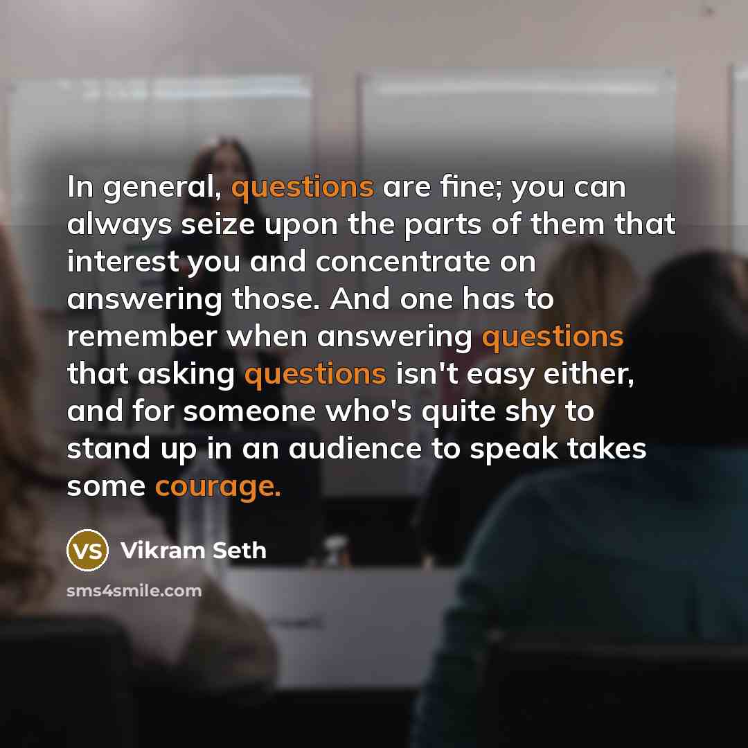 “In general, questions are fine; you can always seize upon the parts of them that interest you and concentrate on answering those. And one has to remember when answering questions that asking questions isn't easy either, and for someone who's quite shy to stand up in an audience to speak takes some…” quote by Vikram Seth
