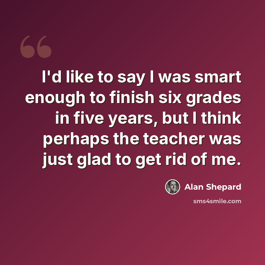 “I'd like to say I was smart enough to finish six grades in five years, but I think perhaps the teacher was just glad to get rid of me.” quote by Alan Shepard