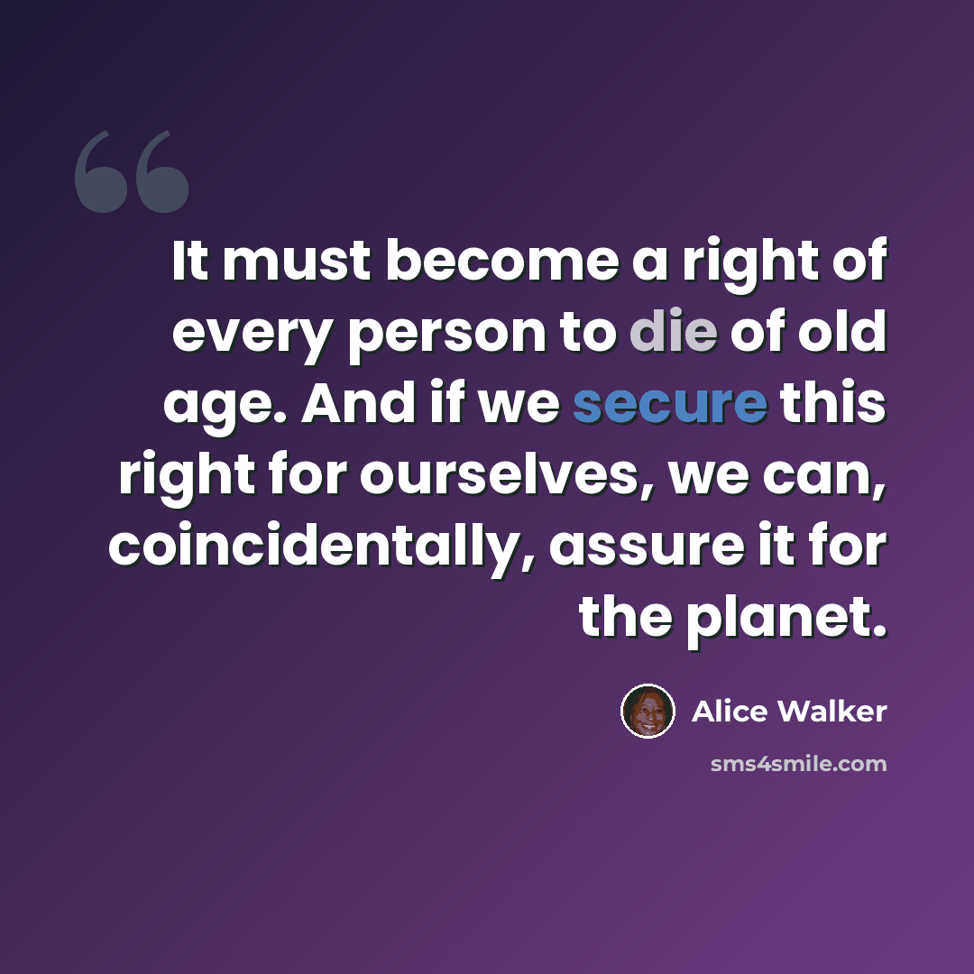 “It must become a right of every person to die of old age. And if we secure this right for ourselves, we can, coincidentally, assure it for the planet.” quote by Alice Walker