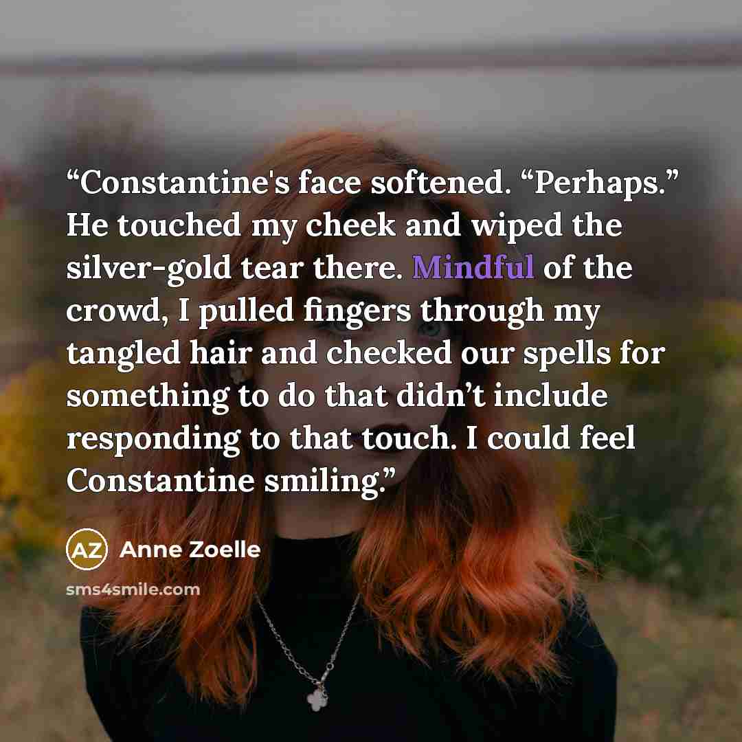 “Constantine's face softened. “Perhaps.” He touched my cheek and wiped the silver-gold tear there. Mindful of the crowd, I pulled fingers through my tangled hair and checked our spells for something to do that didn’t include responding to that touch. I could feel Constantine smiling.” quote by Anne Zoelle